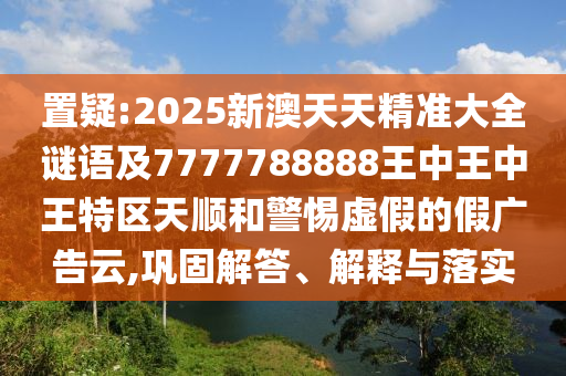 置疑:2025新澳天天精准大全谜语及7777788888王中王中王特区天顺和警惕虚假的假广告云,巩固解答、解释与落实